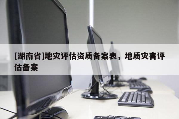 [湖南省]地災(zāi)評估資質(zhì)備案表，地質(zhì)災(zāi)害評估備案