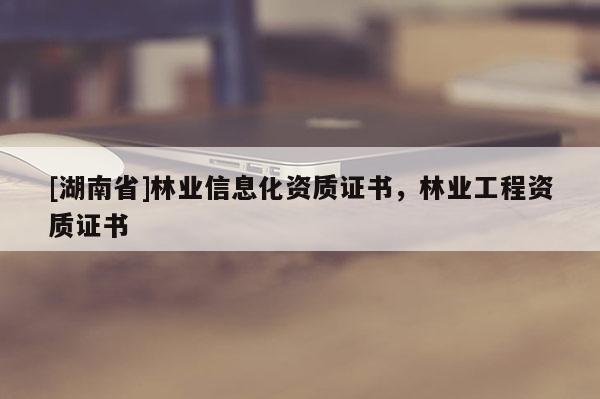 [湖南省]林業信息化資質證書，林業工程資質證書
