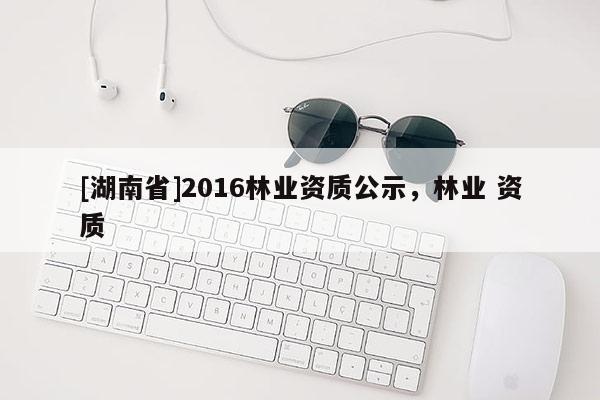 [湖南省]2016林業(yè)資質(zhì)公示，林業(yè) 資質(zhì)