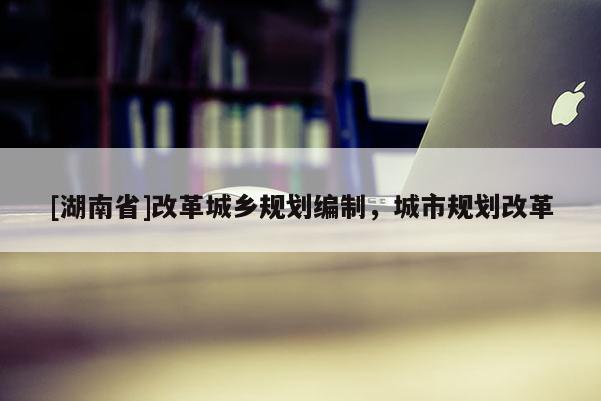 [湖南省]改革城鄉規劃編制，城市規劃改革