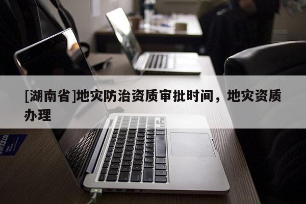 [湖南省]地災防治資質審批時間，地災資質辦理