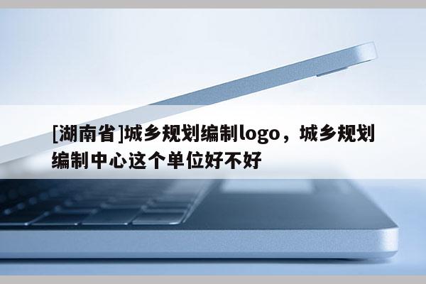 [湖南省]城鄉(xiāng)規(guī)劃編制logo，城鄉(xiāng)規(guī)劃編制中心這個(gè)單位好不好