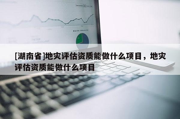 [湖南省]地災(zāi)評(píng)估資質(zhì)能做什么項(xiàng)目，地災(zāi)評(píng)估資質(zhì)能做什么項(xiàng)目