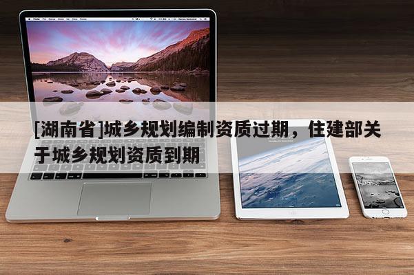 [湖南省]城鄉規劃編制資質過期，住建部關于城鄉規劃資質到期