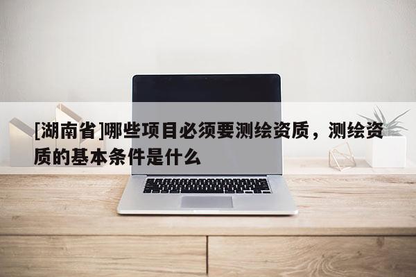 [湖南省]哪些項目必須要測繪資質，測繪資質的基本條件是什么
