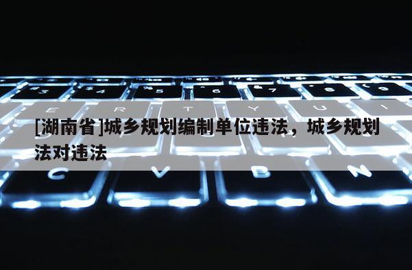 [湖南省]城鄉規劃編制單位違法，城鄉規劃法對違法