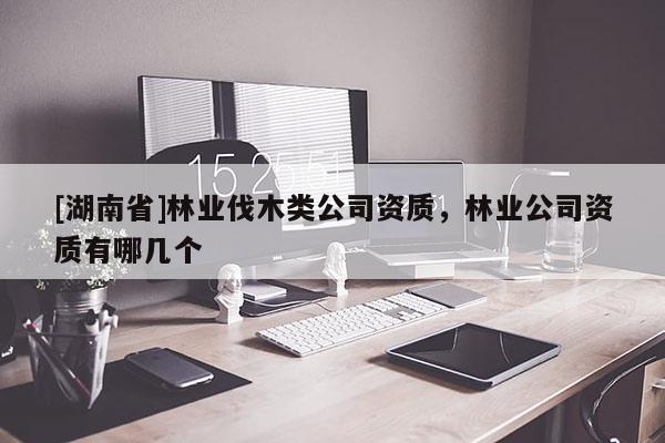 [湖南省]林業(yè)伐木類公司資質(zhì)，林業(yè)公司資質(zhì)有哪幾個