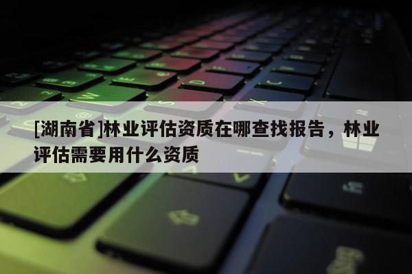 [湖南省]林業評估資質在哪查找報告，林業評估需要用什么資質