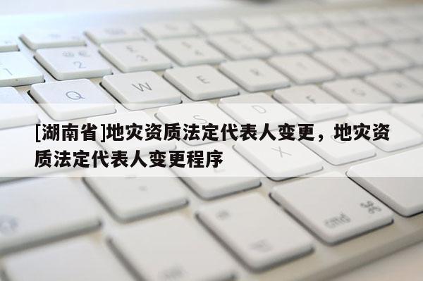 [湖南省]地災資質法定代表人變更，地災資質法定代表人變更程序