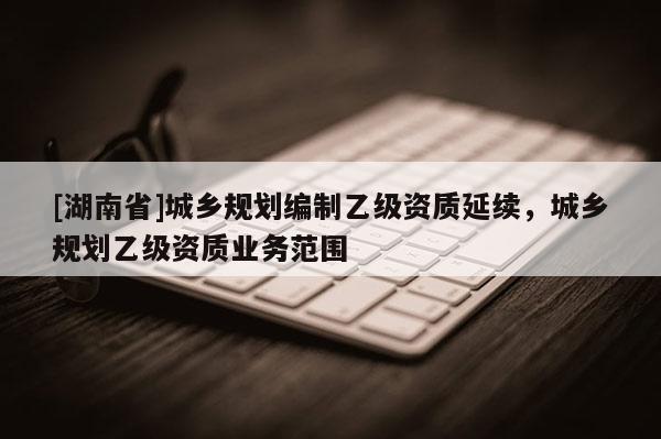 [湖南省]城鄉(xiāng)規(guī)劃編制乙級(jí)資質(zhì)延續(xù)，城鄉(xiāng)規(guī)劃乙級(jí)資質(zhì)業(yè)務(wù)范圍