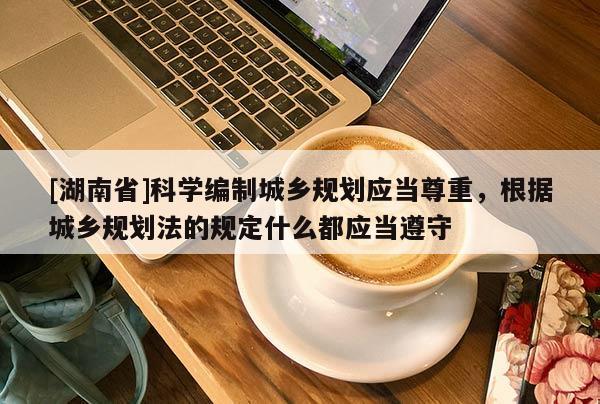 [湖南省]科學編制城鄉規劃應當尊重，根據城鄉規劃法的規定什么都應當遵守