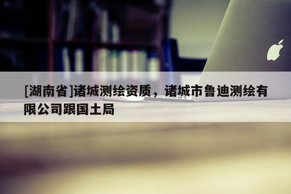 [湖南省]諸城測繪資質，諸城市魯迪測繪有限公司跟國土局