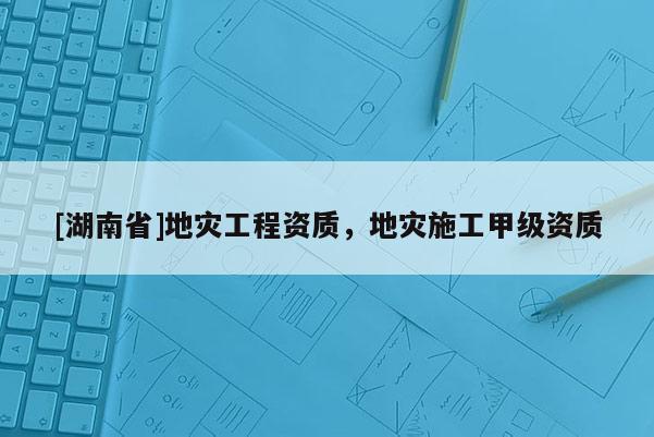 [湖南省]地災工程資質，地災施工甲級資質