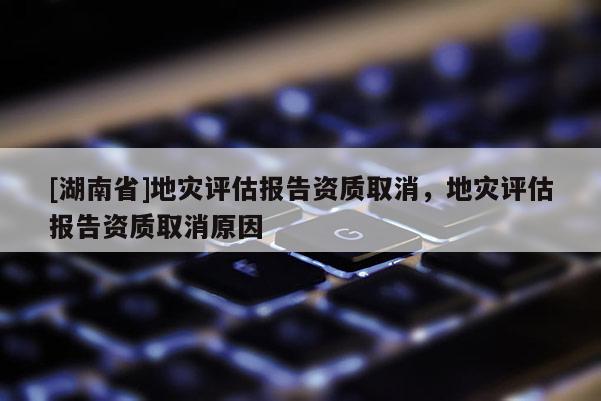 [湖南省]地災評估報告資質取消，地災評估報告資質取消原因