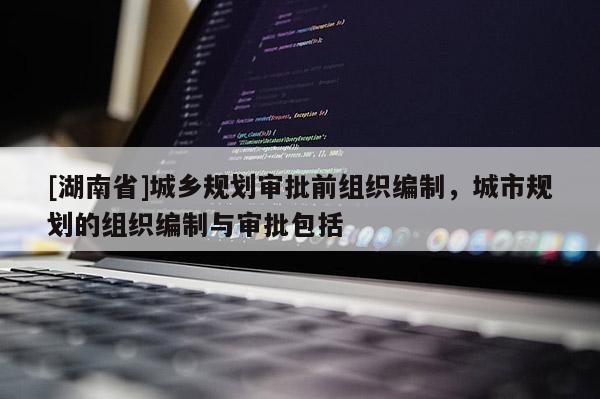 [湖南省]城鄉規劃審批前組織編制，城市規劃的組織編制與審批包括