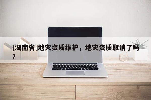 [湖南省]地災資質維護，地災資質取消了嗎?