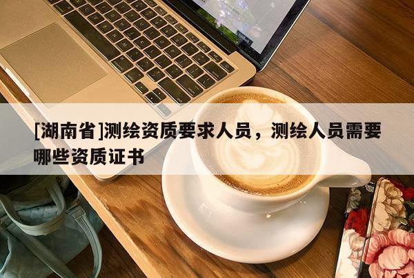 [湖南省]測繪資質要求人員，測繪人員需要哪些資質證書