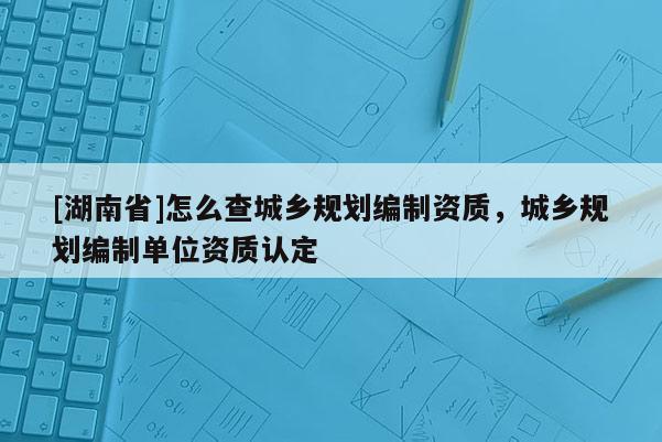 [湖南省]怎么查城鄉(xiāng)規(guī)劃編制資質，城鄉(xiāng)規(guī)劃編制單位資質認定