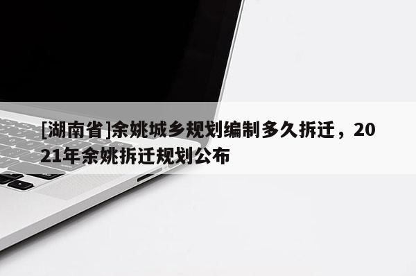 [湖南省]余姚城鄉規劃編制多久拆遷，2021年余姚拆遷規劃公布