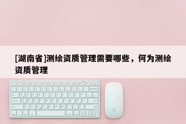 [湖南省]測繪資質(zhì)管理需要哪些，何為測繪資質(zhì)管理
