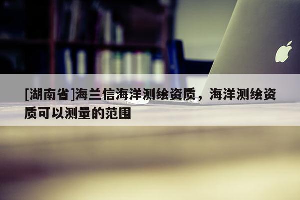 [湖南省]海蘭信海洋測繪資質，海洋測繪資質可以測量的范圍