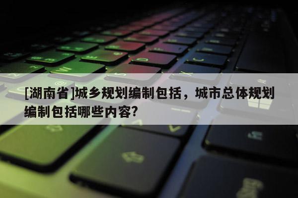 [湖南省]城鄉(xiāng)規(guī)劃編制包括，城市總體規(guī)劃編制包括哪些內(nèi)容?