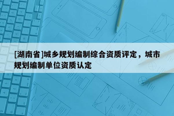 [湖南省]城鄉規劃編制綜合資質評定，城市規劃編制單位資質認定