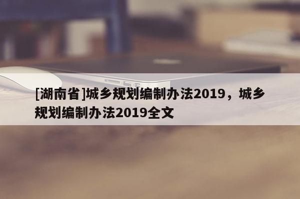 [湖南省]城鄉(xiāng)規(guī)劃編制辦法2019，城鄉(xiāng)規(guī)劃編制辦法2019全文
