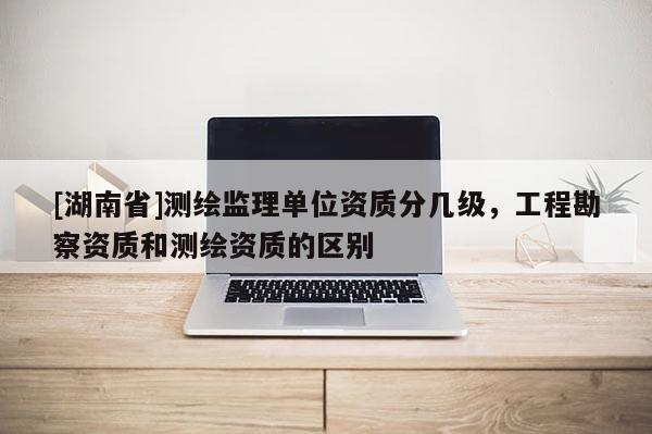 [湖南省]測繪監(jiān)理單位資質(zhì)分幾級，工程勘察資質(zhì)和測繪資質(zhì)的區(qū)別