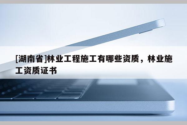 [湖南省]林業工程施工有哪些資質，林業施工資質證書