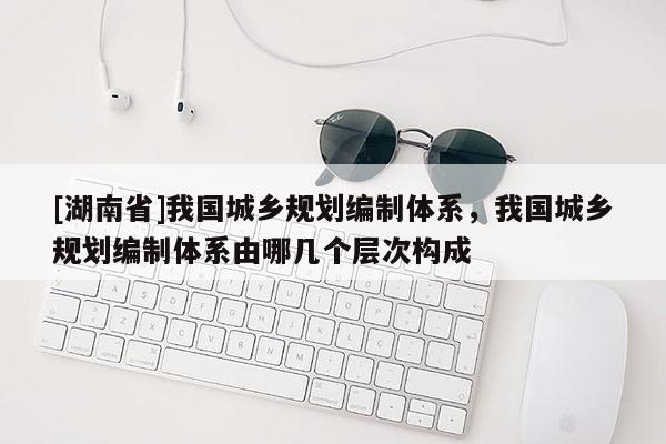 [湖南省]我國城鄉規劃編制體系，我國城鄉規劃編制體系由哪幾個層次構成