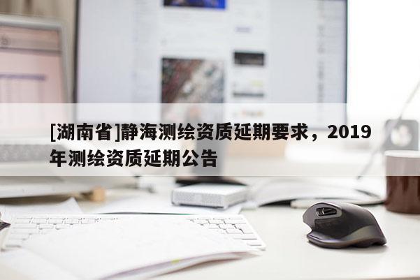 [湖南省]靜海測繪資質延期要求，2019年測繪資質延期公告