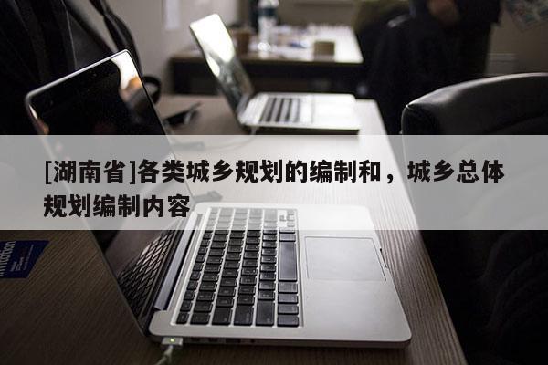 [湖南省]各類城鄉(xiāng)規(guī)劃的編制和，城鄉(xiāng)總體規(guī)劃編制內(nèi)容