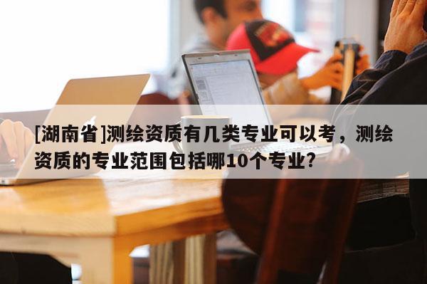 [湖南省]測繪資質有幾類專業可以考，測繪資質的專業范圍包括哪10個專業?