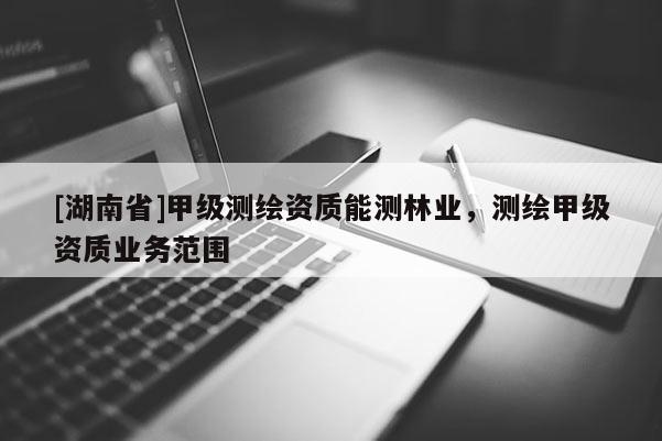[湖南省]甲級測繪資質能測林業，測繪甲級資質業務范圍