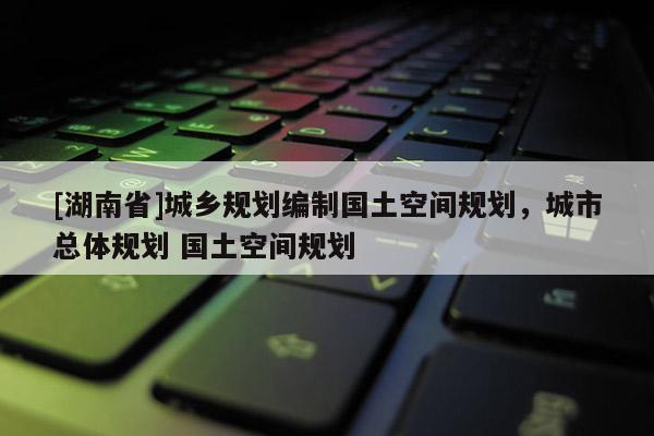 [湖南省]城鄉(xiāng)規(guī)劃編制國(guó)土空間規(guī)劃，城市總體規(guī)劃 國(guó)土空間規(guī)劃
