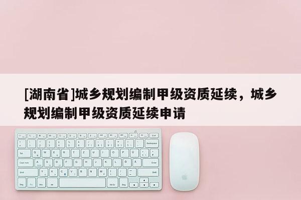 [湖南省]城鄉規劃編制甲級資質延續，城鄉規劃編制甲級資質延續申請