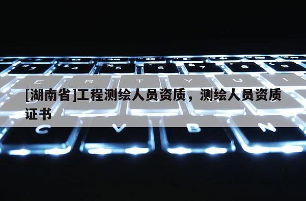 [湖南省]工程測繪人員資質，測繪人員資質證書