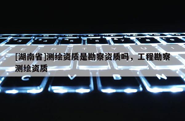 [湖南省]測繪資質是勘察資質嗎，工程勘察測繪資質
