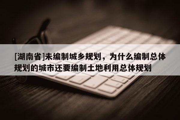 [湖南省]未編制城鄉規劃，為什么編制總體規劃的城市還要編制土地利用總體規劃