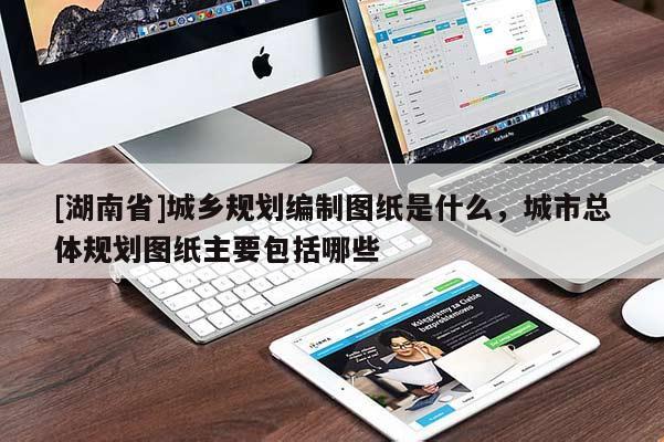 [湖南省]城鄉規劃編制圖紙是什么，城市總體規劃圖紙主要包括哪些
