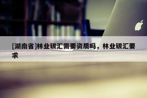 [湖南省]林業碳匯需要資質嗎，林業碳匯要求