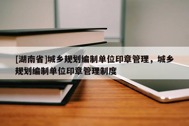 [湖南省]城鄉規劃編制單位印章管理，城鄉規劃編制單位印章管理制度