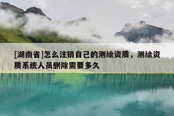 [湖南省]怎么注銷自己的測繪資質，測繪資質系統人員刪除需要多久