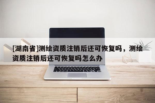 [湖南省]測繪資質注銷后還可恢復嗎，測繪資質注銷后還可恢復嗎怎么辦
