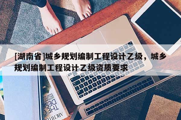 [湖南省]城鄉規劃編制工程設計乙級，城鄉規劃編制工程設計乙級資質要求