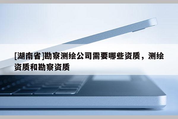 [湖南省]勘察測繪公司需要哪些資質，測繪資質和勘察資質