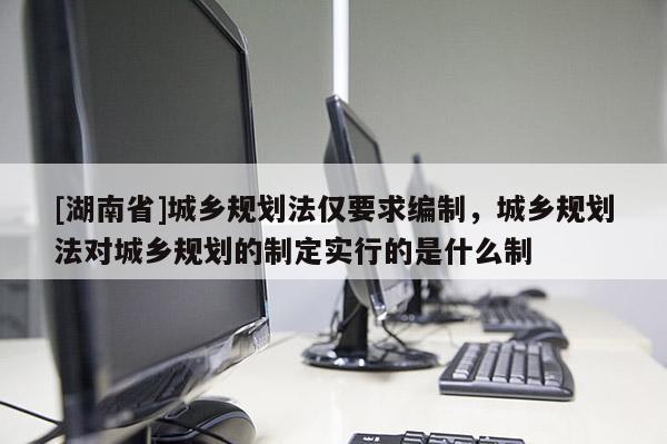 [湖南省]城鄉規劃法僅要求編制，城鄉規劃法對城鄉規劃的制定實行的是什么制