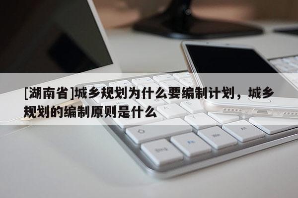 [湖南省]城鄉(xiāng)規(guī)劃為什么要編制計(jì)劃，城鄉(xiāng)規(guī)劃的編制原則是什么