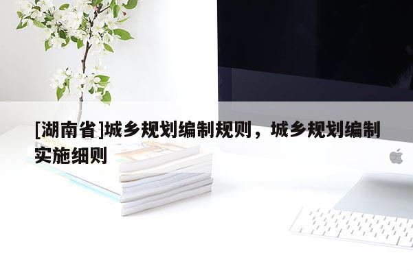 [湖南省]城鄉(xiāng)規(guī)劃編制規(guī)則，城鄉(xiāng)規(guī)劃編制實施細則